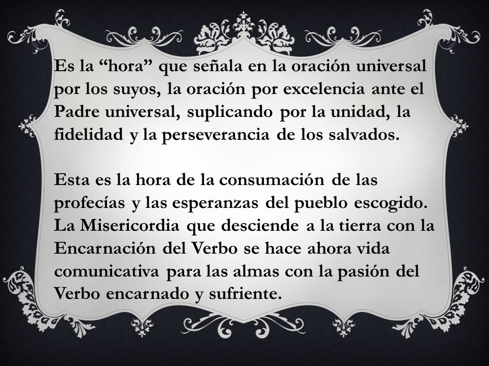 Es la hora que señala en la oración universal por los suyos, la oración por excelencia ante el Padre universal, suplicando por la unidad, la fidelidad y la perseverancia de los salvados.