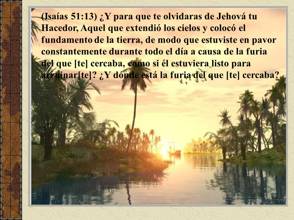 (Isaías 51:13) ¿Y para que te olvidaras de Jehová tu Hacedor, Aquel que extendió los cielos y colocó el fundamento de la tierra, de modo que estuviste en pavor constantemente durante todo el día a causa de la furia del que [te] cercaba, como si él estuviera listo para arruinar[te].