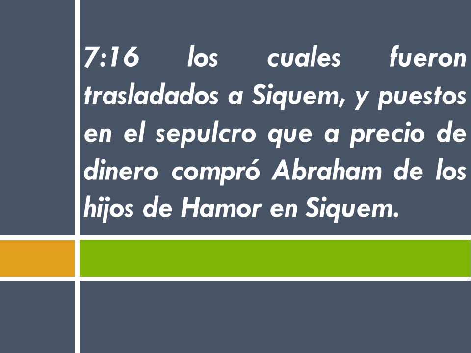 7:16 los cuales fueron trasladados a Siquem, y puestos en el sepulcro que a precio de dinero compró Abraham de los hijos de Hamor en Siquem.