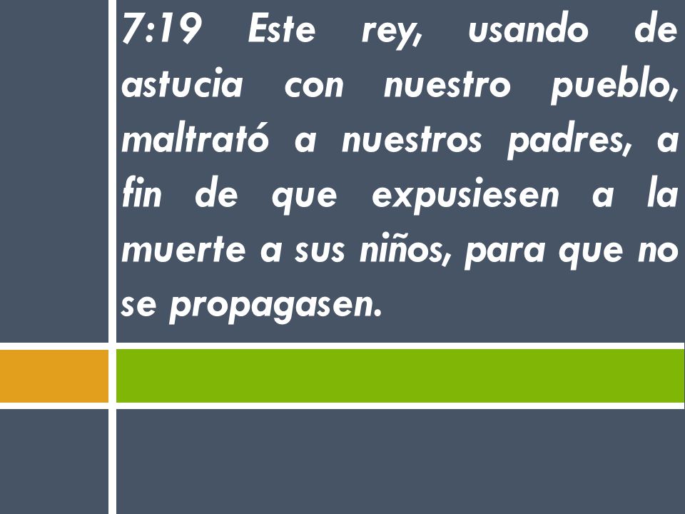 7:19 Este rey, usando de astucia con nuestro pueblo, maltrató a nuestros padres, a fin de que expusiesen a la muerte a sus niños, para que no se propagasen.
