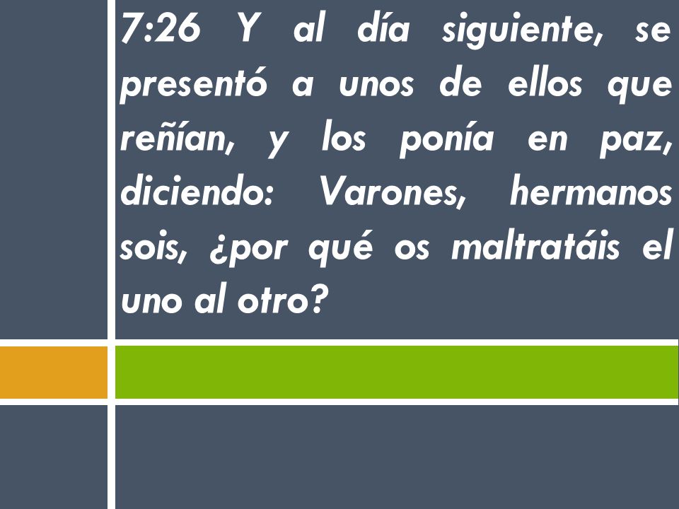 7:26 Y al día siguiente, se presentó a unos de ellos que reñían, y los ponía en paz, diciendo: Varones, hermanos sois, ¿por qué os maltratáis el uno al otro