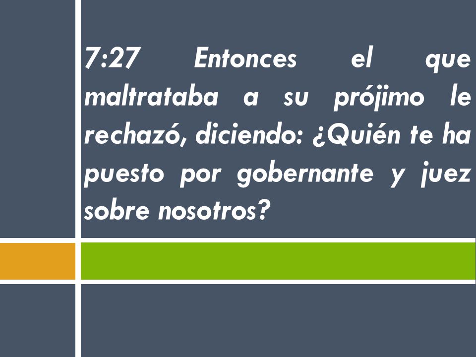 7:27 Entonces el que maltrataba a su prójimo le rechazó, diciendo: ¿Quién te ha puesto por gobernante y juez sobre nosotros