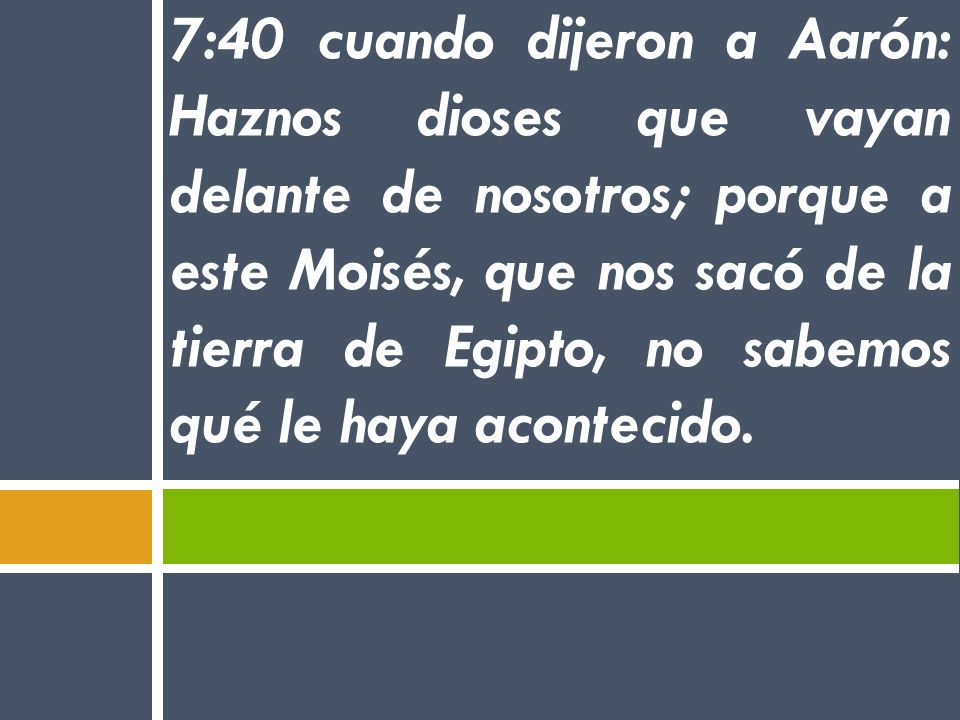 7:40 cuando dijeron a Aarón: Haznos dioses que vayan delante de nosotros; porque a este Moisés, que nos sacó de la tierra de Egipto, no sabemos qué le haya acontecido.