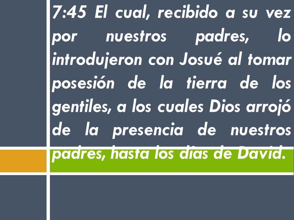 7:45 El cual, recibido a su vez por nuestros padres, lo introdujeron con Josué al tomar posesión de la tierra de los gentiles, a los cuales Dios arrojó de la presencia de nuestros padres, hasta los días de David.