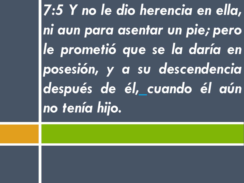 7:5 Y no le dio herencia en ella, ni aun para asentar un pie; pero le prometió que se la daría en posesión, y a su descendencia después de él, cuando él aún no tenía hijo.