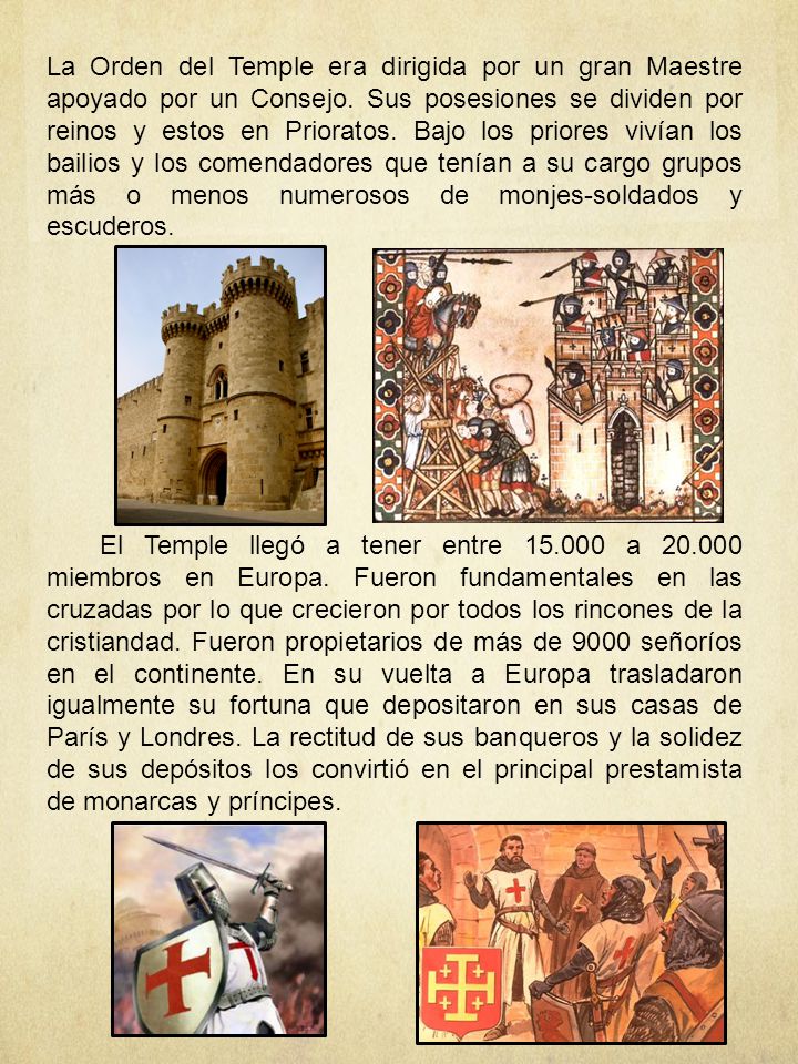 La Orden del Temple era dirigida por un gran Maestre apoyado por un Consejo. Sus posesiones se dividen por reinos y estos en Prioratos. Bajo los priores vivían los bailios y los comendadores que tenían a su cargo grupos más o menos numerosos de monjes-soldados y escuderos.