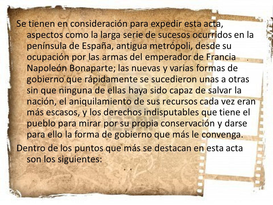 Se tienen en consideración para expedir esta acta, aspectos como la larga serie de sucesos ocurridos en la península de España, antigua metrópoli, desde su ocupación por las armas del emperador de Francia Napoleón Bonaparte; las nuevas y varias formas de gobierno que rápidamente se sucedieron unas a otras sin que ninguna de ellas haya sido capaz de salvar la nación, el aniquilamiento de sus recursos cada vez eran más escasos, y los derechos indisputables que tiene el pueblo para mirar por su propia conservación y darse para ello la forma de gobierno que más le convenga.