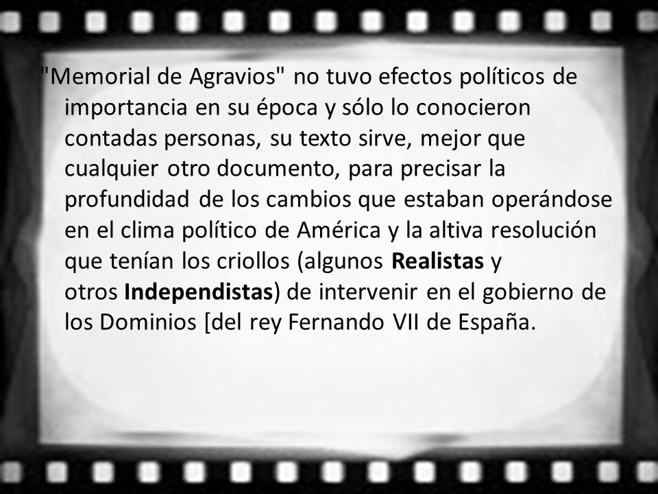 Memorial de Agravios no tuvo efectos políticos de importancia en su época y sólo lo conocieron contadas personas, su texto sirve, mejor que cualquier otro documento, para precisar la profundidad de los cambios que estaban operándose en el clima político de América y la altiva resolución que tenían los criollos (algunos Realistas y otros Independistas) de intervenir en el gobierno de los Dominios [del rey Fernando VII de España.