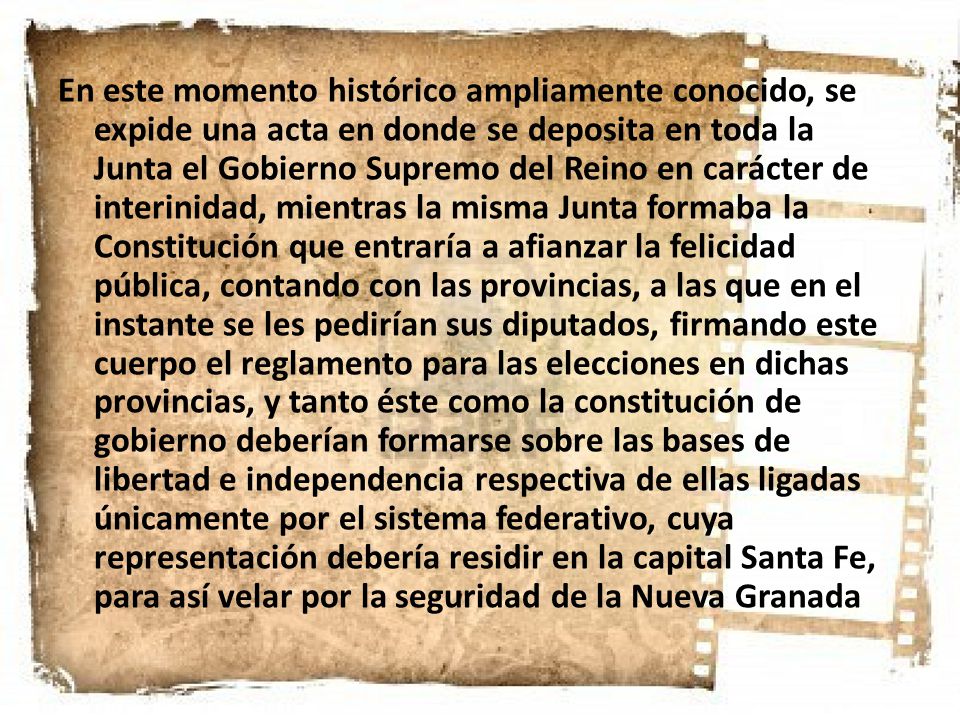 En este momento histórico ampliamente conocido, se expide una acta en donde se deposita en toda la Junta el Gobierno Supremo del Reino en carácter de interinidad, mientras la misma Junta formaba la Constitución que entraría a afianzar la felicidad pública, contando con las provincias, a las que en el instante se les pedirían sus diputados, firmando este cuerpo el reglamento para las elecciones en dichas provincias, y tanto éste como la constitución de gobierno deberían formarse sobre las bases de libertad e independencia respectiva de ellas ligadas únicamente por el sistema federativo, cuya representación debería residir en la capital Santa Fe, para así velar por la seguridad de la Nueva Granada,