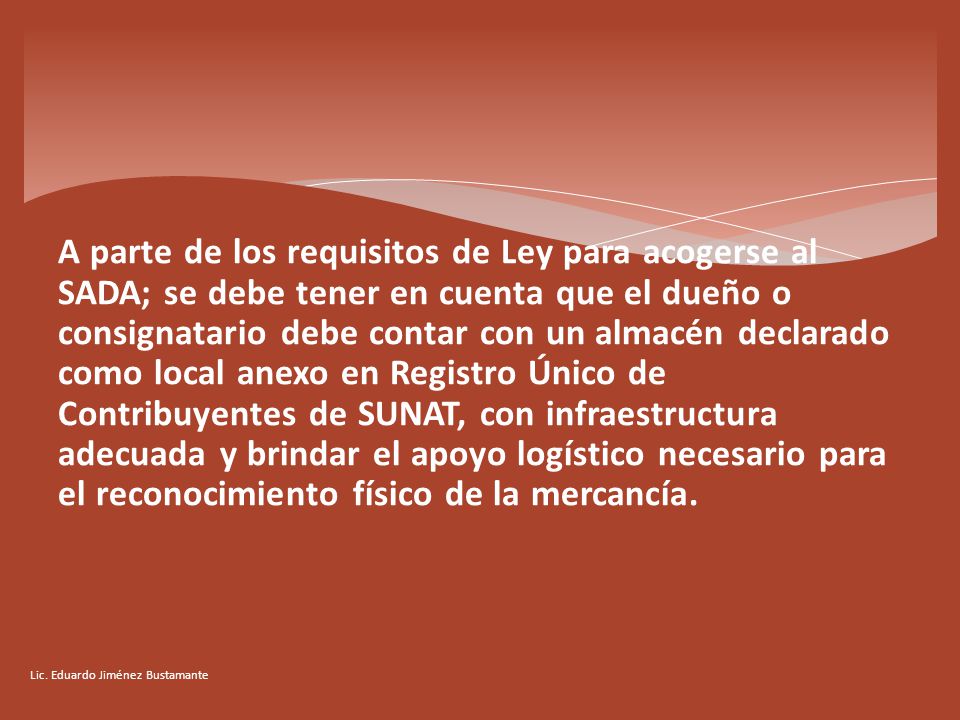 A parte de los requisitos de Ley para acogerse al SADA; se debe tener en cuenta que el dueño o consignatario debe contar con un almacén declarado como local anexo en Registro Único de Contribuyentes de SUNAT, con infraestructura adecuada y brindar el apoyo logístico necesario para el reconocimiento físico de la mercancía.