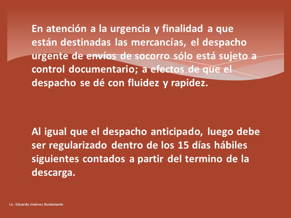En atención a la urgencia y finalidad a que están destinadas las mercancías, el despacho urgente de envíos de socorro sólo está sujeto a control documentario; a efectos de que el despacho se dé con fluidez y rapidez. Al igual que el despacho anticipado, luego debe ser regularizado dentro de los 15 días hábiles siguientes contados a partir del termino de la descarga.
