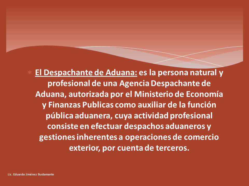 El Despachante de Aduana: es la persona natural y profesional de una Agencia Despachante de Aduana, autorizada por el Ministerio de Economía y Finanzas Publicas como auxiliar de la función pública aduanera, cuya actividad profesional consiste en efectuar despachos aduaneros y gestiones inherentes a operaciones de comercio exterior, por cuenta de terceros.
