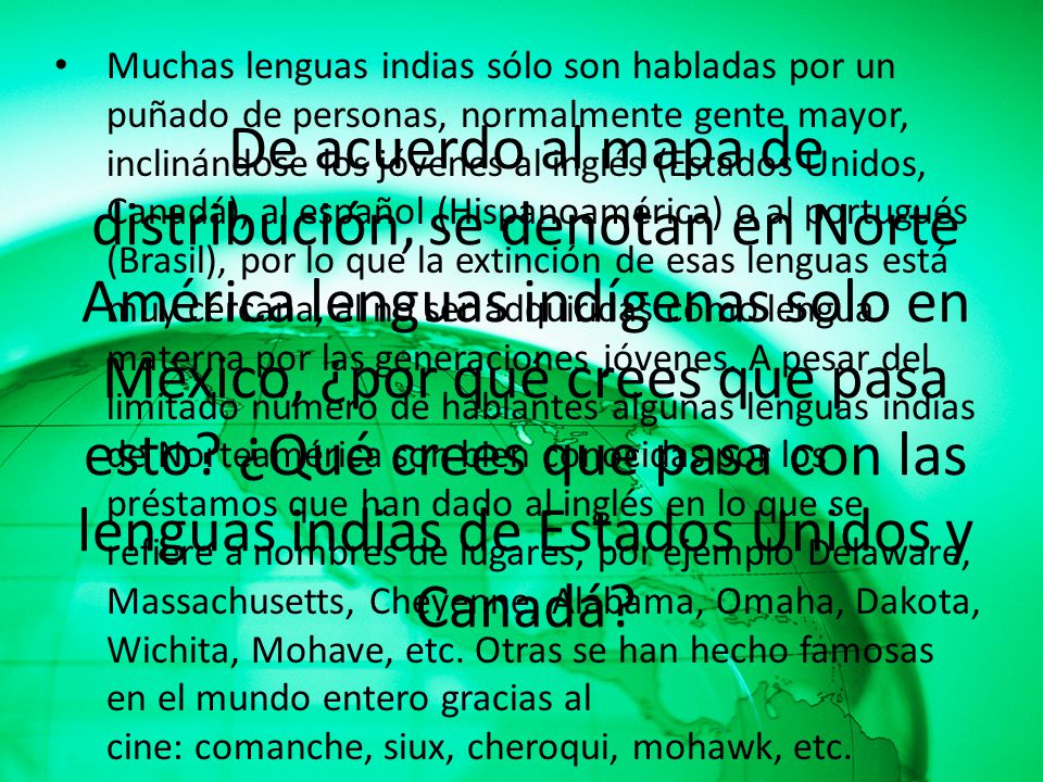 Muchas lenguas indias sólo son habladas por un puñado de personas, normalmente gente mayor, inclinándose los jóvenes al inglés (Estados Unidos, Canadá), al español (Hispanoamérica) o al portugués (Brasil), por lo que la extinción de esas lenguas está muy cercana, al no ser adquiridas como lengua materna por las generaciones jóvenes. A pesar del limitado número de hablantes algunas lenguas indias de Norteamérica son bien conocidas por los préstamos que han dado al inglés en lo que se refiere a nombres de lugares; por ejemplo Delaware, Massachusetts, Cheyenne, Alabama, Omaha, Dakota, Wichita, Mohave, etc. Otras se han hecho famosas en el mundo entero gracias al cine: comanche, siux, cheroqui, mohawk, etc.