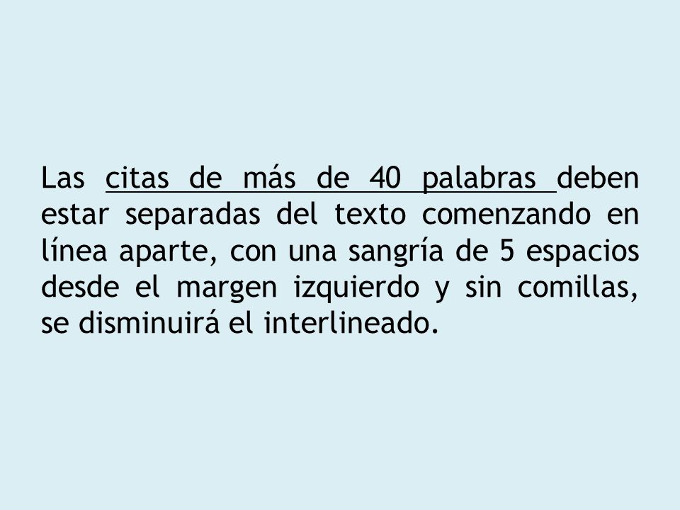 Las citas de más de 40 palabras deben estar separadas del texto comenzando en línea aparte, con una sangría de 5 espacios desde el margen izquierdo y sin comillas, se disminuirá el interlineado.