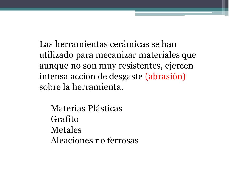 Las herramientas cerámicas se han utilizado para mecanizar materiales que aunque no son muy resistentes, ejercen intensa acción de desgaste (abrasión) sobre la herramienta.