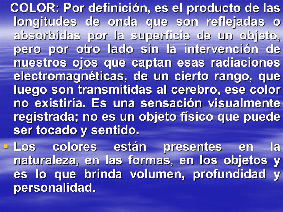 COLOR: Por definición, es el producto de las longitudes de onda que son reflejadas o absorbidas por la superficie de un objeto, pero por otro lado sin la intervención de nuestros ojos que captan esas radiaciones electromagnéticas, de un cierto rango, que luego son transmitidas al cerebro, ese color no existiría. Es una sensación visualmente registrada; no es un objeto físico que puede ser tocado y sentido.