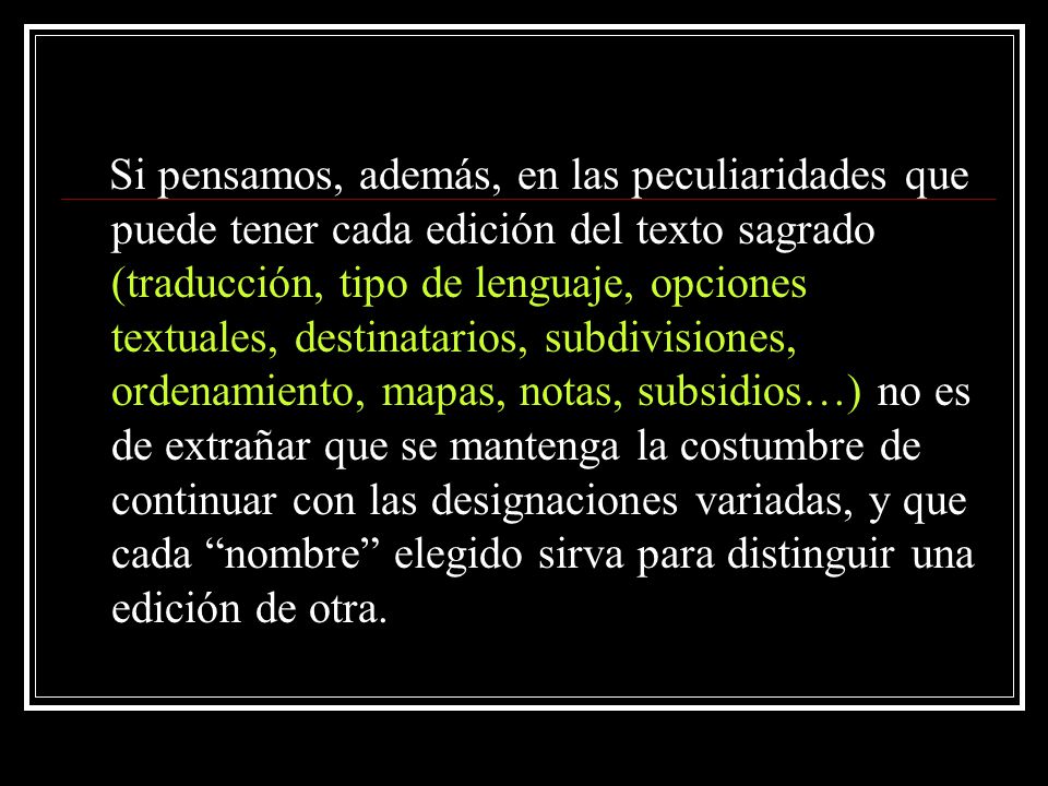 Si pensamos, además, en las peculiaridades que puede tener cada edición del texto sagrado (traducción, tipo de lenguaje, opciones textuales, destinatarios, subdivisiones, ordenamiento, mapas, notas, subsidios…) no es de extrañar que se mantenga la costumbre de continuar con las designaciones variadas, y que cada nombre elegido sirva para distinguir una edición de otra.