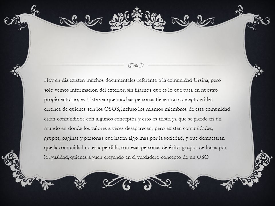 Hoy en dia existen muchos documentales referente a la comunidad Ursina, pero solo vemos informacion del exterior, sin fijarnos que es lo que pasa en nuestro propio entorno, es triste ver que muchas personas tienen un concepto e idea erronea de quienes son los OSOS, incluso los mismos miembros de esta comunidad estan confundidos con algunos conceptos y esto es triste, ya que se pierde en un mundo en donde los valores a veces desaparecen, pero existen comunidades, grupos, paginas y personas que hacen algo mas por la sociedad, y que demuestran que la comunidad no esta perdida, son esas personas de éxito, grupos de lucha por la igualdad, quienes siguen creyendo en el verdadero concepto de un OSO