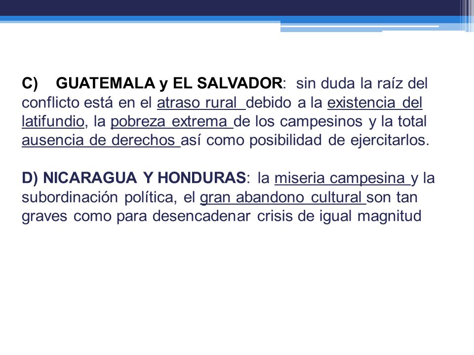 C) GUATEMALA y EL SALVADOR: sin duda la raíz del conflicto está en el atraso rural debido a la existencia del latifundio, la pobreza extrema de los campesinos y la total ausencia de derechos así como posibilidad de ejercitarlos.