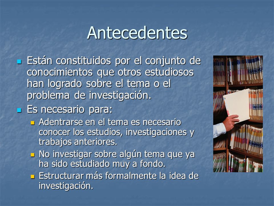 Antecedentes Están constituidos por el conjunto de conocimientos que otros estudiosos han logrado sobre el tema o el problema de investigación.