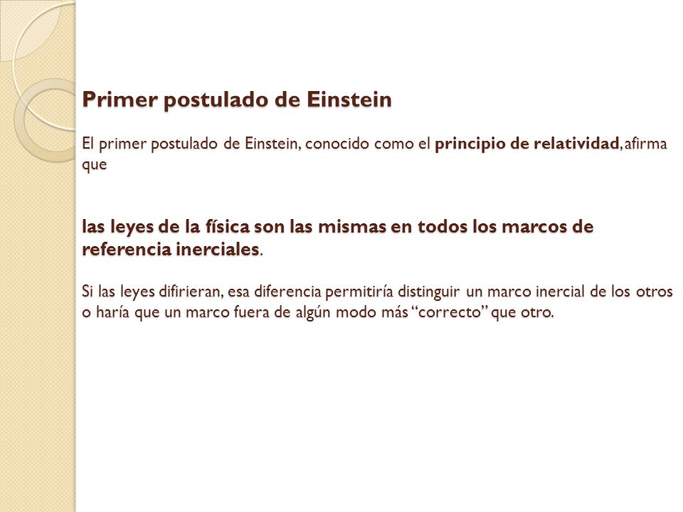Primer postulado de Einstein El primer postulado de Einstein, conocido como el principio de relatividad, afirma que las leyes de la física son las mismas en todos los marcos de referencia inerciales.