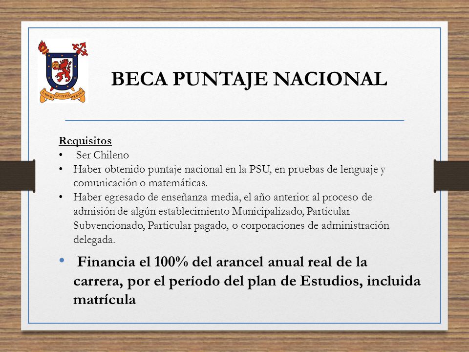 BECA PUNTAJE NACIONAL Requisitos. Ser Chileno. Haber obtenido puntaje nacional en la PSU, en pruebas de lenguaje y comunicación o matemáticas.