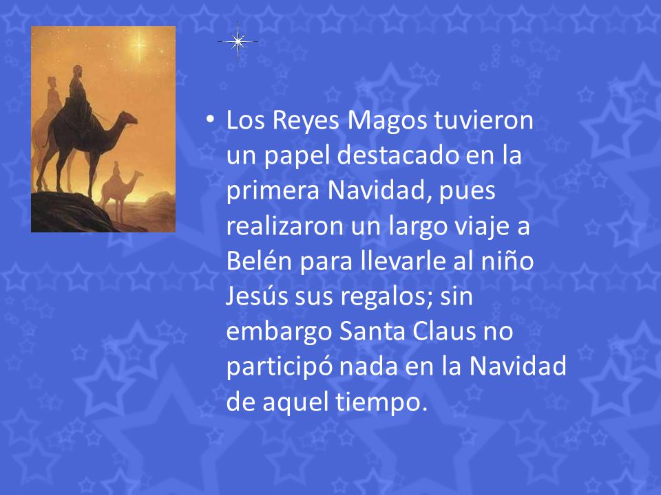Los Reyes Magos tuvieron un papel destacado en la primera Navidad, pues realizaron un largo viaje a Belén para llevarle al niño Jesús sus regalos; sin embargo Santa Claus no participó nada en la Navidad de aquel tiempo.