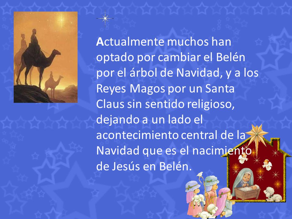 Actualmente muchos han optado por cambiar el Belén por el árbol de Navidad, y a los Reyes Magos por un Santa Claus sin sentido religioso, dejando a un lado el acontecimiento central de la Navidad que es el nacimiento de Jesús en Belén.