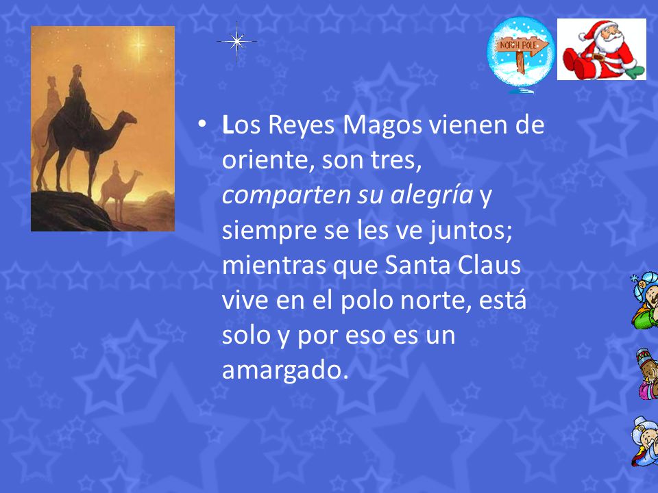 Los Reyes Magos vienen de oriente, son tres, comparten su alegría y siempre se les ve juntos; mientras que Santa Claus vive en el polo norte, está solo y por eso es un amargado.