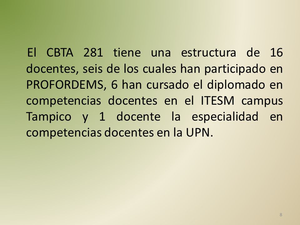 El CBTA 281 tiene una estructura de 16 docentes, seis de los cuales han participado en PROFORDEMS, 6 han cursado el diplomado en competencias docentes en el ITESM campus Tampico y 1 docente la especialidad en competencias docentes en la UPN.