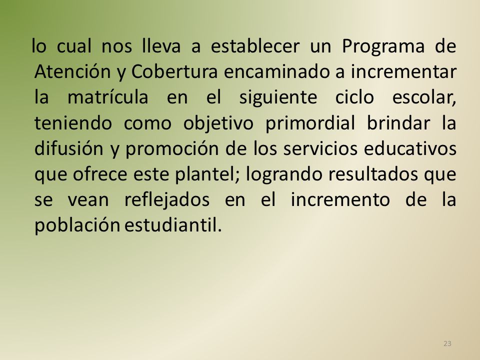 lo cual nos lleva a establecer un Programa de Atención y Cobertura encaminado a incrementar la matrícula en el siguiente ciclo escolar, teniendo como objetivo primordial brindar la difusión y promoción de los servicios educativos que ofrece este plantel; logrando resultados que se vean reflejados en el incremento de la población estudiantil.