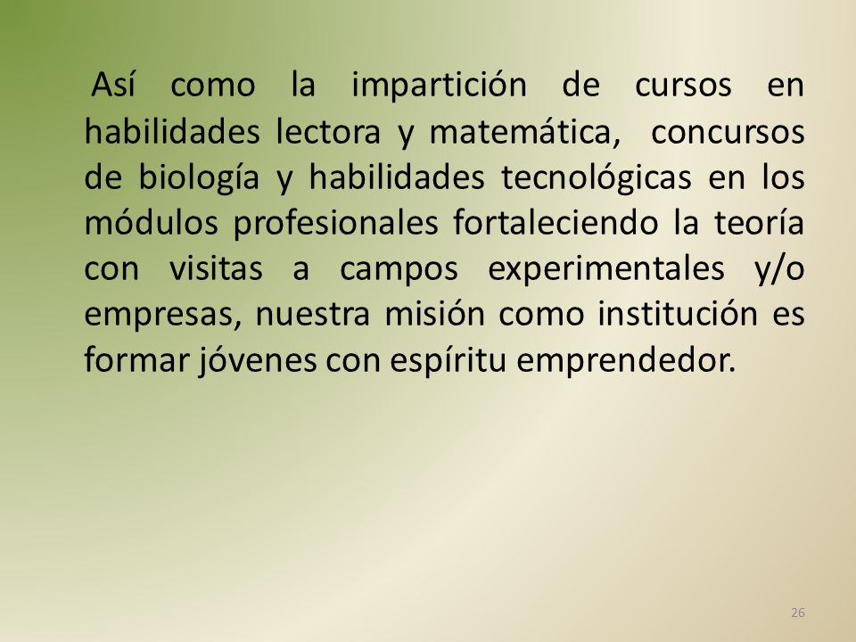 Así como la impartición de cursos en habilidades lectora y matemática, concursos de biología y habilidades tecnológicas en los módulos profesionales fortaleciendo la teoría con visitas a campos experimentales y/o empresas, nuestra misión como institución es formar jóvenes con espíritu emprendedor.