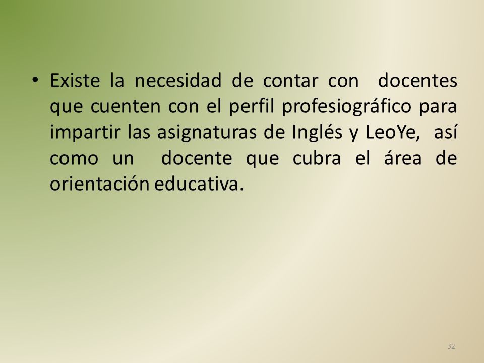 Existe la necesidad de contar con docentes que cuenten con el perfil profesiográfico para impartir las asignaturas de Inglés y LeoYe, así como un docente que cubra el área de orientación educativa.