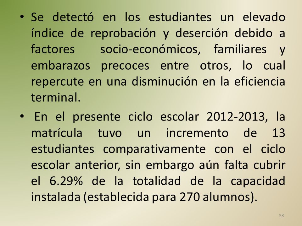 Se detectó en los estudiantes un elevado índice de reprobación y deserción debido a factores socio-económicos, familiares y embarazos precoces entre otros, lo cual repercute en una disminución en la eficiencia terminal.
