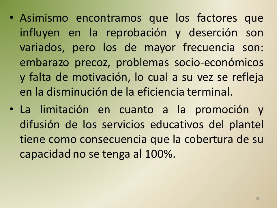 Asimismo encontramos que los factores que influyen en la reprobación y deserción son variados, pero los de mayor frecuencia son: embarazo precoz, problemas socio-económicos y falta de motivación, lo cual a su vez se refleja en la disminución de la eficiencia terminal.