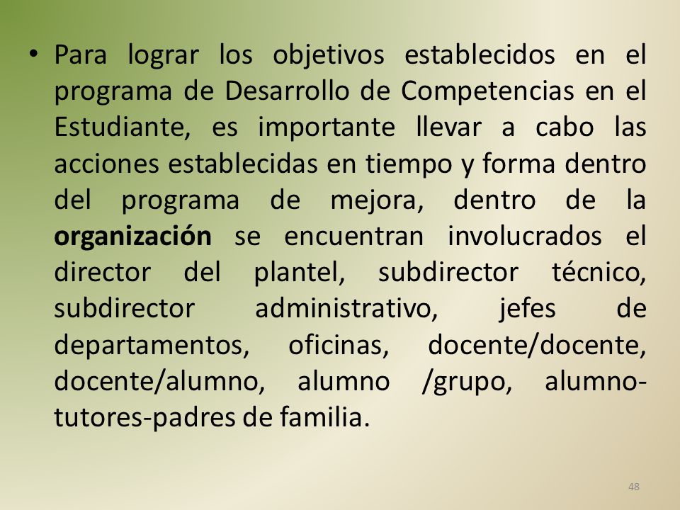 Para lograr los objetivos establecidos en el programa de Desarrollo de Competencias en el Estudiante, es importante llevar a cabo las acciones establecidas en tiempo y forma dentro del programa de mejora, dentro de la organización se encuentran involucrados el director del plantel, subdirector técnico, subdirector administrativo, jefes de departamentos, oficinas, docente/docente, docente/alumno, alumno /grupo, alumno-tutores-padres de familia.