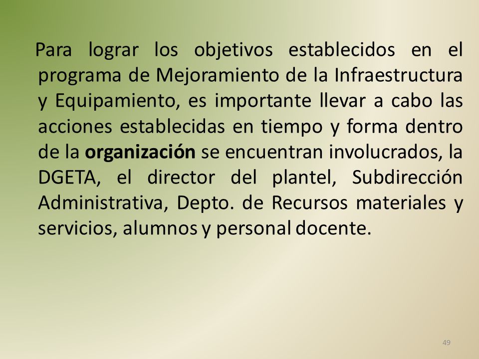 Para lograr los objetivos establecidos en el programa de Mejoramiento de la Infraestructura y Equipamiento, es importante llevar a cabo las acciones establecidas en tiempo y forma dentro de la organización se encuentran involucrados, la DGETA, el director del plantel, Subdirección Administrativa, Depto.