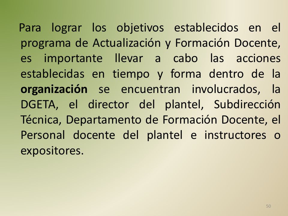 Para lograr los objetivos establecidos en el programa de Actualización y Formación Docente, es importante llevar a cabo las acciones establecidas en tiempo y forma dentro de la organización se encuentran involucrados, la DGETA, el director del plantel, Subdirección Técnica, Departamento de Formación Docente, el Personal docente del plantel e instructores o expositores.
