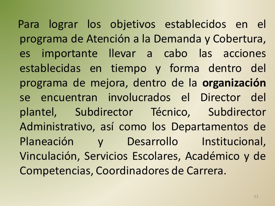 Para lograr los objetivos establecidos en el programa de Atención a la Demanda y Cobertura, es importante llevar a cabo las acciones establecidas en tiempo y forma dentro del programa de mejora, dentro de la organización se encuentran involucrados el Director del plantel, Subdirector Técnico, Subdirector Administrativo, así como los Departamentos de Planeación y Desarrollo Institucional, Vinculación, Servicios Escolares, Académico y de Competencias, Coordinadores de Carrera.
