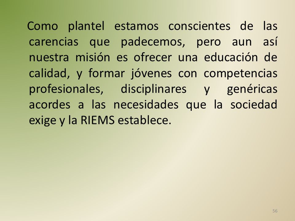 Como plantel estamos conscientes de las carencias que padecemos, pero aun así nuestra misión es ofrecer una educación de calidad, y formar jóvenes con competencias profesionales, disciplinares y genéricas acordes a las necesidades que la sociedad exige y la RIEMS establece.