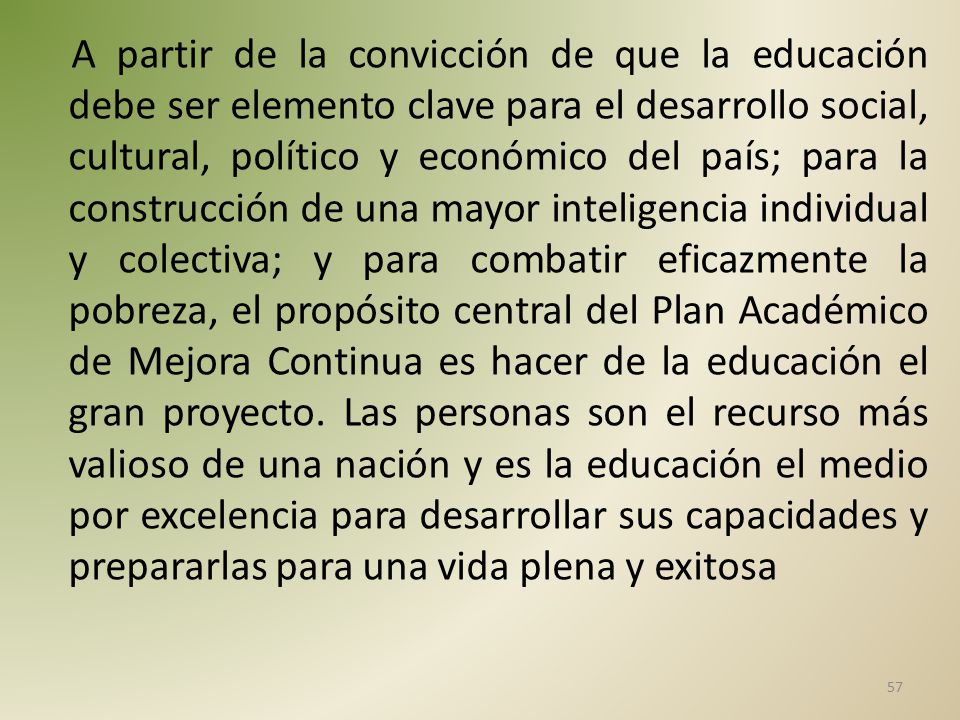 A partir de la convicción de que la educación debe ser elemento clave para el desarrollo social, cultural, político y económico del país; para la construcción de una mayor inteligencia individual y colectiva; y para combatir eficazmente la pobreza, el propósito central del Plan Académico de Mejora Continua es hacer de la educación el gran proyecto.