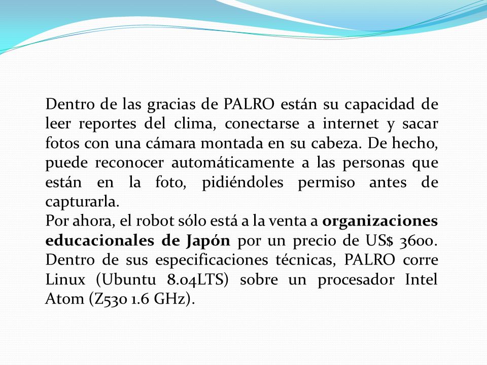 Dentro de las gracias de PALRO están su capacidad de leer reportes del clima, conectarse a internet y sacar fotos con una cámara montada en su cabeza. De hecho, puede reconocer automáticamente a las personas que están en la foto, pidiéndoles permiso antes de capturarla.