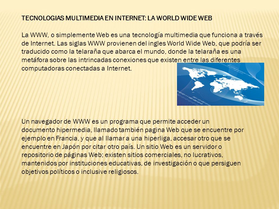 TECNOLOGIAS MULTIMEDIA EN INTERNET: LA WORLD WIDE WEB La WWW, o simplemente Web es una tecnología multimedia que funciona a través de Internet. Las siglas WWW provienen del ingles World Wide Web, que podría ser traducido como la telaraña que abarca el mundo, donde la telaraña es una metáfora sobre las intrincadas conexiones que existen entre las diferentes computadoras conectadas a Internet.