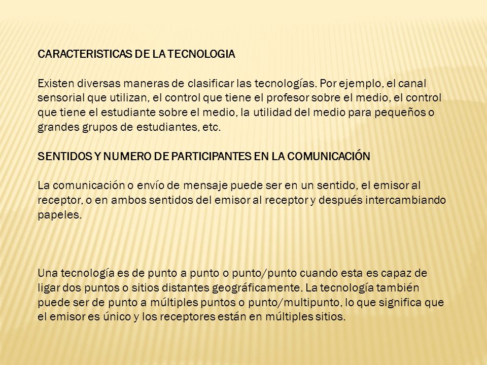 CARACTERISTICAS DE LA TECNOLOGIA Existen diversas maneras de clasificar las tecnologías. Por ejemplo, el canal sensorial que utilizan, el control que tiene el profesor sobre el medio, el control que tiene el estudiante sobre el medio, la utilidad del medio para pequeños o grandes grupos de estudiantes, etc. SENTIDOS Y NUMERO DE PARTICIPANTES EN LA COMUNICACIÓN