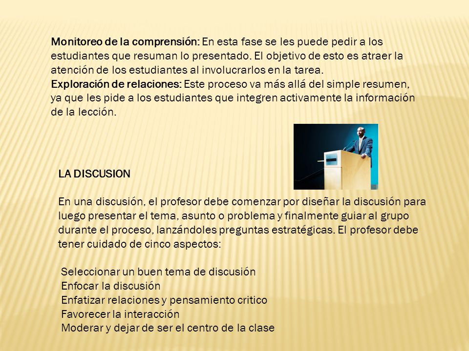 Monitoreo de la comprensión: En esta fase se les puede pedir a los estudiantes que resuman lo presentado. El objetivo de esto es atraer la atención de los estudiantes al involucrarlos en la tarea. Exploración de relaciones: Este proceso va más allá del simple resumen, ya que les pide a los estudiantes que integren activamente la información de la lección.