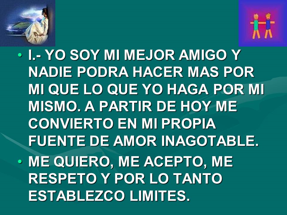 I.- YO SOY MI MEJOR AMIGO Y NADIE PODRA HACER MAS POR MI QUE LO QUE YO HAGA POR MI MISMO. A PARTIR DE HOY ME CONVIERTO EN MI PROPIA FUENTE DE AMOR INAGOTABLE.
