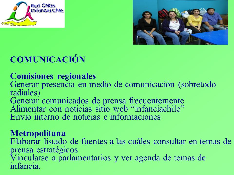 COMUNICACIÓN Comisiones regionales Generar presencia en medio de comunicación (sobretodo radiales) Generar comunicados de prensa frecuentemente Alimentar con noticias sitio web infanciachile Envío interno de noticias e informaciones Metropolitana Elaborar listado de fuentes a las cuáles consultar en temas de prensa estratégicos Vincularse a parlamentarios y ver agenda de temas de infancia.