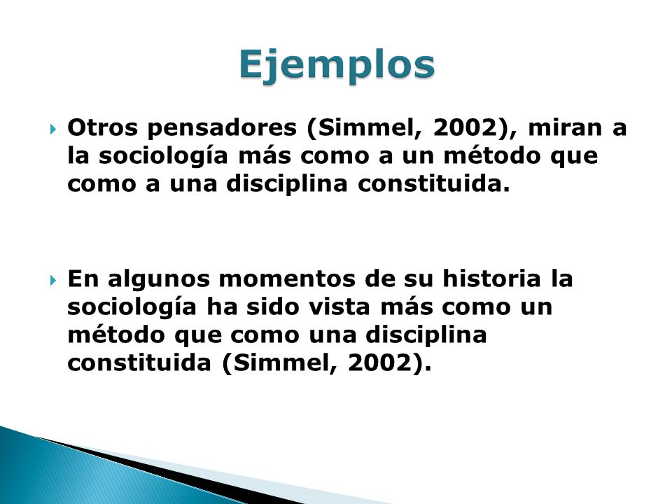 Ejemplos Otros pensadores (Simmel, 2002), miran a la sociología más como a un método que como a una disciplina constituida.