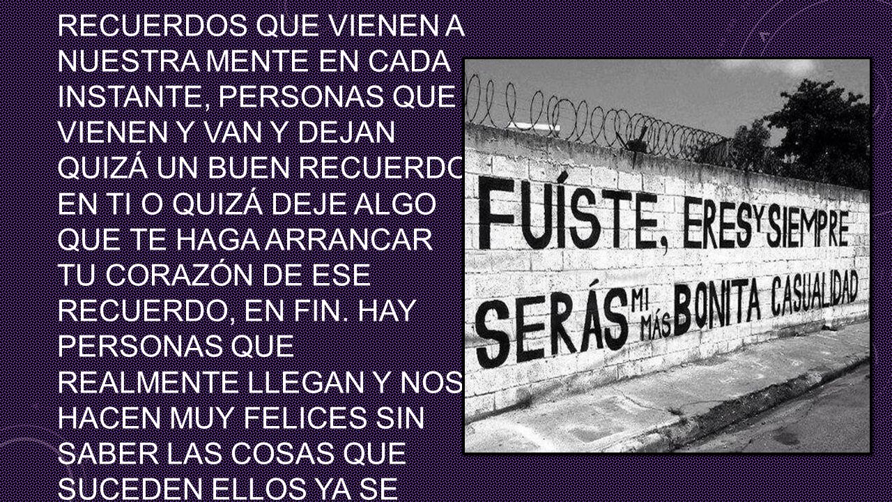 esos magnificos recuerdos que vienen a nuestra mente en cada instante, personas que vienen y van y dejan quizá un buen recuerdo en ti o quizá deje algo que te haga arrancar tu corazón de ese recuerdo, en fin.