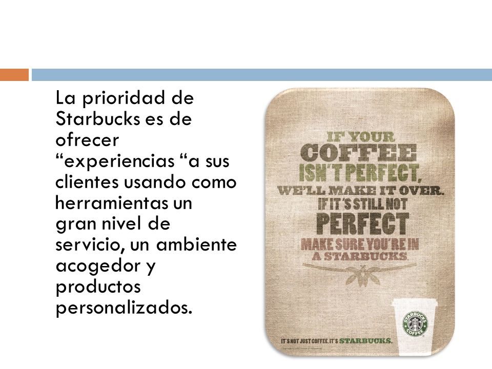 La prioridad de Starbucks es de ofrecer experiencias a sus clientes usando como herramientas un gran nivel de servicio, un ambiente acogedor y productos personalizados.